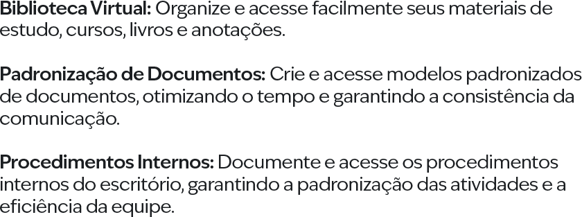 Biblioteca Virtual: Organize e acesse facilmente seus materiais de estudo, cursos, livros e anotações. Padronização de Documentos: Crie e acesse modelos padronizados de documentos, otimizando o tempo e garantindo a consistência da comunicação. Procedimentos Internos: Documente e acesse os procedimentos internos do escritório, garantindo a padronização das atividades e a eficiência da equipe.