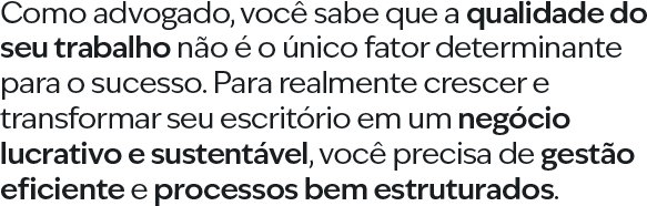 Como advogado, você sabe que a qualidade do seu trabalho não é o único fator determinante para o sucesso. Para realmente crescer e transformar seu escritório em um negócio lucrativo e sustentável, você precisa de gestão eficiente e processos bem estruturados.