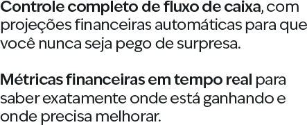 Controle completo de fluxo de caixa, com projeções financeiras automáticas para que você nunca seja pego de surpresa. Métricas financeiras em tempo real para saber exatamente onde está ganhando e onde precisa melhorar.
