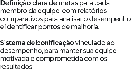 Definição clara de metas para cada membro da equipe, com relatórios comparativos para analisar o desempenho e identificar pontos de melhoria. Sistema de bonificação vinculado ao desempenho, para manter sua equipe motivada e comprometida com os resultados.