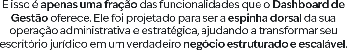 E isso é apenas uma fração das funcionalidades que o Dashboard de Gestão oferece. Ele foi projetado para ser a espinha dorsal da sua operação administrativa e estratégica, ajudando a transformar seu escritório jurídico em um verdadeiro negócio estruturado e escalável.