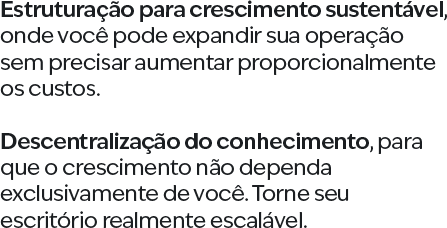 Estruturação para crescimento sustentável, onde você pode expandir sua operação sem precisar aumentar proporcionalmente os custos. Descentralização do conhecimento, para que o crescimento não dependa exclusivamente de você. Torne seu escritório realmente escalável.