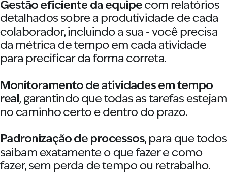 Gestão eficiente da equipe com relatórios detalhados sobre a produtividade de cada colaborador, incluindo a sua - você precisa da métrica de tempo em cada atividade para precificar da forma correta. Monitoramento de atividades em tempo real, garantindo que todas as tarefas estejam no caminho certo e dentro do prazo. Padronização de processos, para que todos saibam exatamente o que fazer e como fazer, sem perda de tempo ou retrabalho.