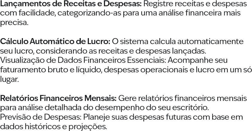 Lançamentos de Receitas e Despesas: Registre receitas e despesas com facilidade, categorizando-as para uma análise financeira mais precisa. Cálculo Automático de Lucro: O sistema calcula automaticamente seu lucro, considerando as receitas e despesas lançadas. Visualização de Dados Financeiros Essenciais: Acompanhe seu faturamento bruto e líquido, despesas operacionais e lucro em um só lugar. Relatórios Financeiros Mensais: Gere relatórios financeiros mensais para análise detalhada do desempenho do seu escritório. Previsão de Despesas: Planeje suas despesas futuras com base em dados históricos e projeções.