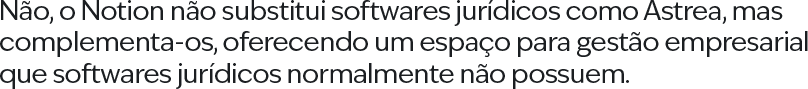 Não, o Notion não substitui softwares jurídicos como Astrea, mas complementa-os, oferecendo um espaço para gestão empresarial que softwares jurídicos normalmente não possuem.