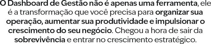 O Dashboard de Gestão não é apenas uma ferramenta, ele é a transformação que você precisa para organizar sua operação, aumentar sua produtividade e impulsionar o crescimento do seu negócio. Chegou a hora de sair da sobrevivência e entrar no crescimento estratégico.