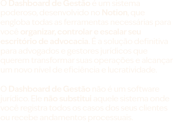 O Dashboard de Gestão é um sistema poderoso, desenvolvido no Notion, que engloba todas as ferramentas necessárias para você organizar, controlar e escalar seu escritório de advocacia. É a solução definitiva para advogados e gestores jurídicos que querem transformar suas operações e alcançar um novo nível de eficiência e lucratividade. O Dashboard de Gestão não é um software jurídico. Ele não substitui aquele sistema onde você registra todos os casos dos seus clientes ou recebe andamentos processuais.