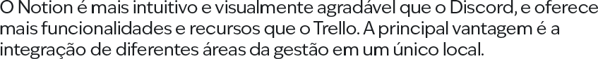 O Notion é mais intuitivo e visualmente agradável que o Discord, e oferece mais funcionalidades e recursos que o Trello. A principal vantagem é a integração de diferentes áreas da gestão em um único local.