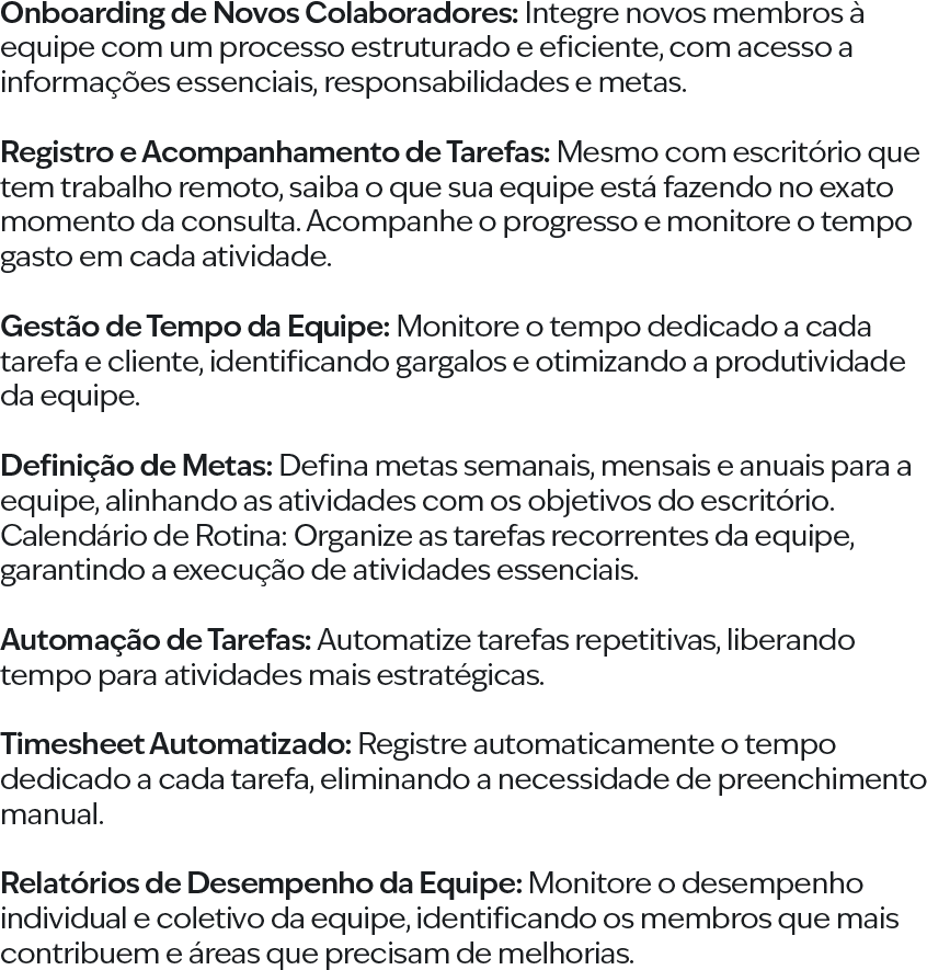 Onboarding de Novos Colaboradores: Integre novos membros à equipe com um processo estruturado e eficiente, com acesso a informações essenciais, responsabilidades e metas. Registro e Acompanhamento de Tarefas: Mesmo com escritório que tem trabalho remoto, saiba o que sua equipe está fazendo no exato momento da consulta. Acompanhe o progresso e monitore o tempo gasto em cada atividade. Gestão de Tempo da Equipe: Monitore o tempo dedicado a cada tarefa e cliente, identificando gargalos e otimizando a produtividade da equipe. Definição de Metas: Defina metas semanais, mensais e anuais para a equipe, alinhando as atividades com os objetivos do escritório. Calendário de Rotina: Organize as tarefas recorrentes da equipe, garantindo a execução de atividades essenciais. Automação de Tarefas: Automatize tarefas repetitivas, liberando tempo para atividades mais estratégicas. Timesheet Automatizado: Registre automaticamente o tempo dedicado a cada tarefa, eliminando a necessidade de preenchimento manual. Relatórios de Desempenho da Equipe: Monitore o desempenho individual e coletivo da equipe, identificando os membros que mais contribuem e áreas que precisam de melhorias.