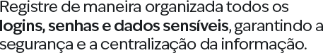 Registre de maneira organizada todos os logins, senhas e dados sensíveis, garantindo a segurança e a centralização da informação.