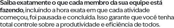 Saiba exatamente o que cada membro da sua equipe está fazendo, incluindo a hora exata em que cada atividade começou, foi pausada e concluída. Isso garante que você tenha total controle sobre a produtividade e eficiência de todos.