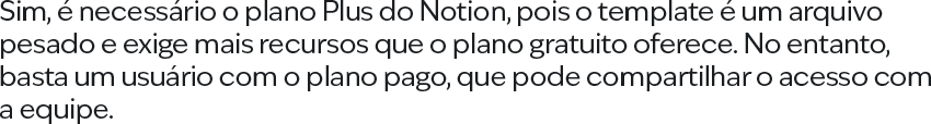 Sim, é necessário o plano Plus do Notion, pois o template é um arquivo pesado e exige mais recursos que o plano gratuito oferece. No entanto, basta um usuário com o plano pago, que pode compartilhar o acesso com a equipe.
