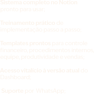 Sistema completo no Notion pronto para usar; Treinamento prático de implementação passo a passo; Templates prontos para controle financeiro, procedimentos internos, equipe, produtividade e vendas; Acesso vitalício à versão atual do Dashboard;  Suporte por  WhatsApp;